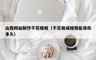 普洱山西网站制作干花相框（干花做成相框能保存多久）